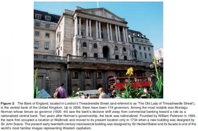 The Bank of England, located in London's Threadneedle Street (and referred to as 'The Old Lady of Threadneedle Street'), is the central bank of the United Kingdom. Up to 2006, there have been 119 governors. Among the most notable was Montagu Norman whose tenure as governor (1920 44) saw the bank's decisive shift away from commercial banking toward a role as a nationalized central bank. Two years after Norman's governorship, the bank was nationalized. Founded by William Paterson in 1694, the bank first occupied a location at Walbrook and moved to its present location only in 1734 when a new building was designed by Sir John Soane. The present early twentieth-century neoclassical building was designed by Sir Herbert Baker and its facade is one of the world's most familiar images representing Western capitalism.