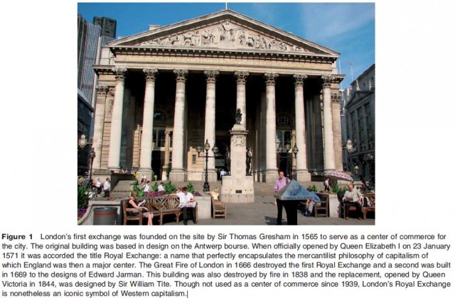 London's first exchange was founded on the site by Sir Thomas Gresham in 1565 to serve as a center of commerce for the city. The original building was based in design on the Antwerp bourse. When officially opened by Queen Elizabeth I on 23 January 1571 it was accorded the title Royal Exchange: a name that perfectly encapsulates the mercantilist philosophy of capitalism of which England was then a major center. The Great Fire of London in 1666 destroyed the first Royal Exchange and a second was built in 1669 to the designs of Edward Jarman. This building was also destroyed by fire in 1838 and the replacement, opened by Queen Victoria in 1844, was designed by Sir William Tite. Though not used as a center of commerce since 1939, London's Royal Exchange is nonetheless an iconic symbol of Western capitalism.